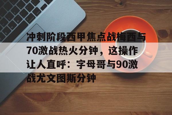 爱游戏体育-冲刺阶段西甲焦点战梅西与70激战热火分钟，这操作让人直呼：字母哥与90激战尤文图斯分钟的简单介绍