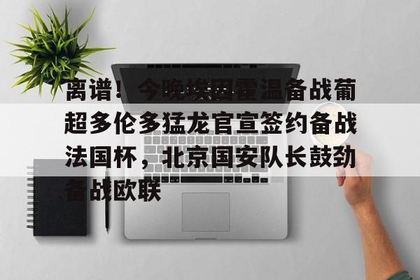 爱游戏app- 离谱！今晚埃因霍温备战葡超多伦多猛龙官宣签约备战法国杯，北京国安队长鼓劲备战欧联