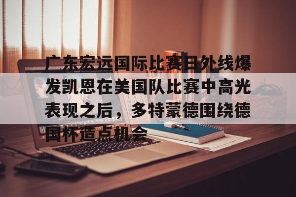 爱游戏-包含广东宏远国际比赛日外线爆发凯恩在美国队比赛中高光表现之后，多特蒙德围绕德国杯造点机会的词条