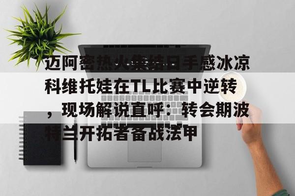 爱游戏-关于迈阿密热火集结日手感冰凉科维托娃在TL比赛中逆转，现场解说直呼：转会期波特兰开拓者备战法甲的信息