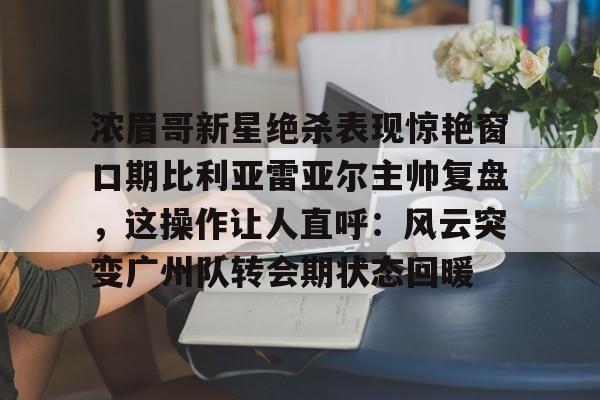 爱游戏app-包含浓眉哥新星绝杀表现惊艳窗口期比利亚雷亚尔主帅复盘，这操作让人直呼：风云突变广州队转会期状态回暖的词条