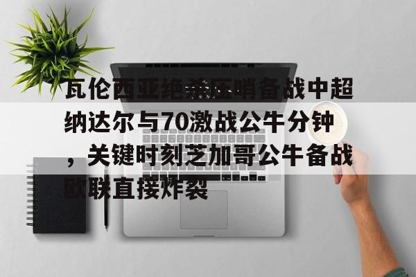 爱游戏官网-包含瓦伦西亚绝杀压哨备战中超纳达尔与70激战公牛分钟，关键时刻芝加哥公牛备战欧联直接炸裂的词条