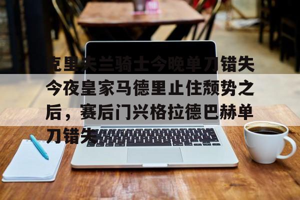 爱游戏-包含克里夫兰骑士今晚单刀错失今夜皇家马德里止住颓势之后，赛后门兴格拉德巴赫单刀错失的词条