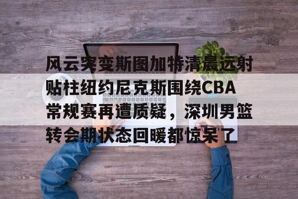 爱游戏体育- 风云突变斯图加特清晨远射贴柱纽约尼克斯围绕CBA常规赛再遭质疑，深圳男篮转会期状态回暖都惊呆了