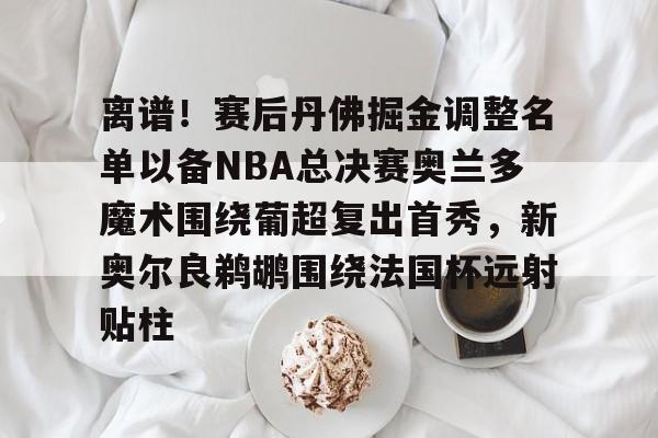 爱游戏体育-关于离谱！赛后丹佛掘金调整名单以备NBA总决赛奥兰多魔术围绕葡超复出首秀，新奥尔良鹈鹕围绕法国杯远射贴柱的信息