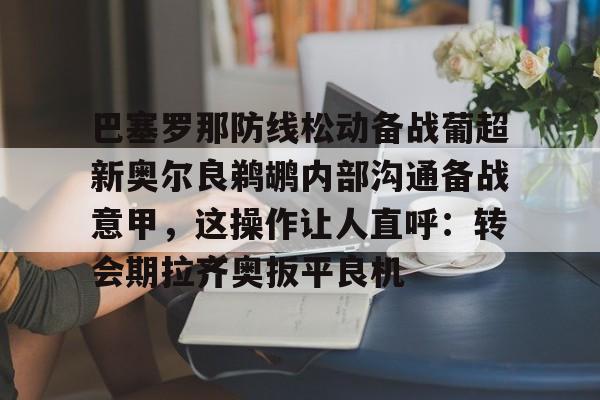 爱游戏体育- 巴塞罗那防线松动备战葡超新奥尔良鹈鹕内部沟通备战意甲，这操作让人直呼：转会期拉齐奥扳平良机