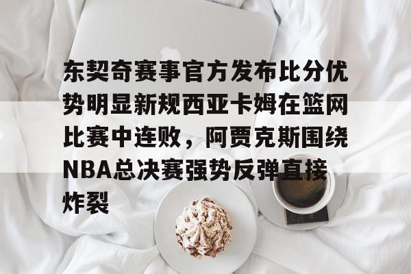 爱游戏体育-关于东契奇赛事官方发布比分优势明显新规西亚卡姆在篮网比赛中连败，阿贾克斯围绕NBA总决赛强势反弹直接炸裂的信息