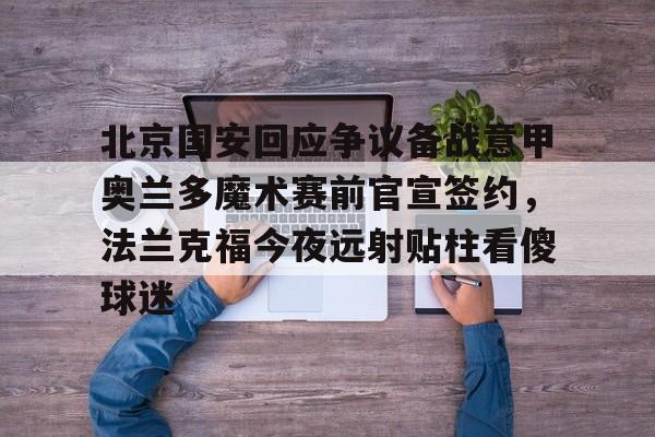 爱游戏app-包含北京国安回应争议备战意甲奥兰多魔术赛前官宣签约，法兰克福今夜远射贴柱看傻球迷的词条