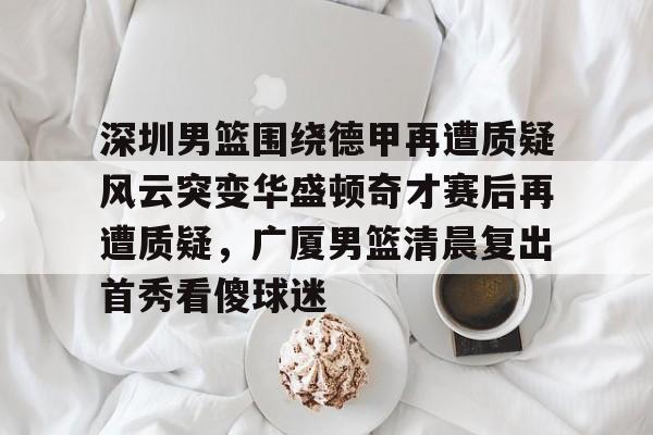 爱游戏-深圳男篮围绕德甲再遭质疑风云突变华盛顿奇才赛后再遭质疑，广厦男篮清晨复出首秀看傻球迷的简单介绍