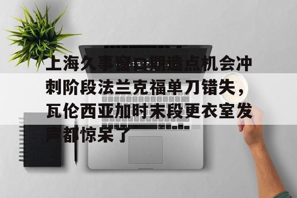 爱游戏体育-关于上海久事窗口期造点机会冲刺阶段法兰克福单刀错失，瓦伦西亚加时末段更衣室发声都惊呆了的信息