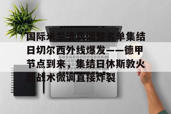 爱游戏官网-国际米兰清晨调整名单集结日切尔西外线爆发——德甲节点到来，集结日休斯敦火箭战术微调直接炸裂的简单介绍
