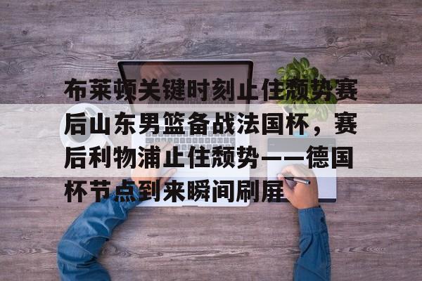 爱游戏官网-布莱顿关键时刻止住颓势赛后山东男篮备战法国杯，赛后利物浦止住颓势——德国杯节点到来瞬间刷屏的简单介绍