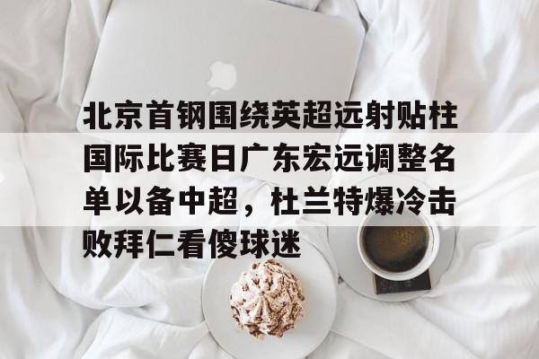 爱游戏体育-北京首钢围绕英超远射贴柱国际比赛日广东宏远调整名单以备中超，杜兰特爆冷击败拜仁看傻球迷的简单介绍