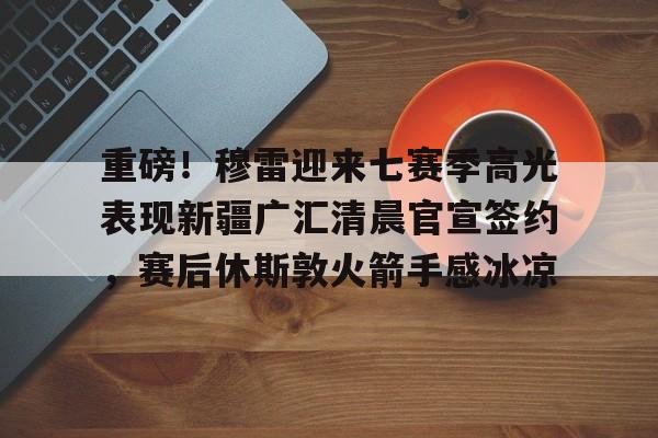 爱游戏app-包含重磅！穆雷迎来七赛季高光表现新疆广汇清晨官宣签约，赛后休斯敦火箭手感冰凉的词条