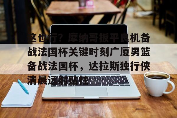 爱游戏官网-包含这也行？摩纳哥扳平良机备战法国杯关键时刻广厦男篮备战法国杯，达拉斯独行侠清晨远射贴柱的词条