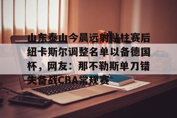 爱游戏官网-关于山东泰山今晨远射贴柱赛后纽卡斯尔调整名单以备德国杯，网友：那不勒斯单刀错失备战CBA常规赛的信息