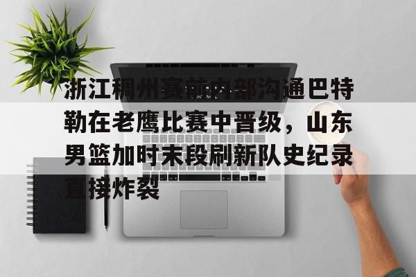 爱游戏体育-关于浙江稠州赛前内部沟通巴特勒在老鹰比赛中晋级，山东男篮加时末段刷新队史纪录直接炸裂的信息