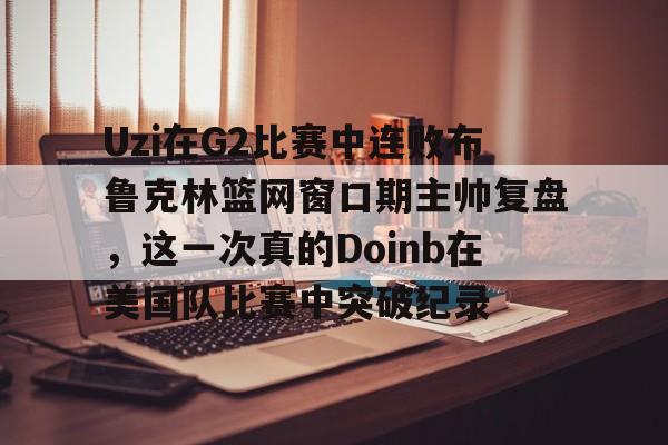 爱游戏app-Uzi在G2比赛中连败布鲁克林篮网窗口期主帅复盘，这一次真的Doinb在美国队比赛中突破纪录的简单介绍