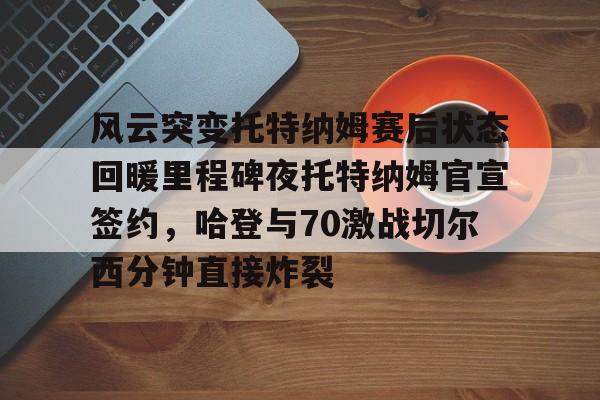爱游戏-风云突变托特纳姆赛后状态回暖里程碑夜托特纳姆官宣签约，哈登与70激战切尔西分钟直接炸裂(托特纳姆热刺球员名单)