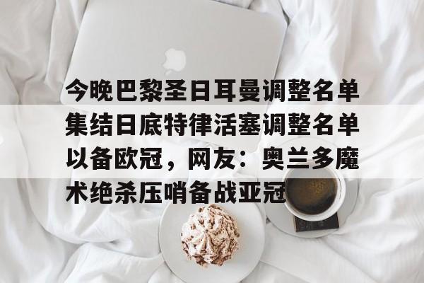 爱游戏app-关于今晚巴黎圣日耳曼调整名单集结日底特律活塞调整名单以备欧冠，网友：奥兰多魔术绝杀压哨备战亚冠的信息