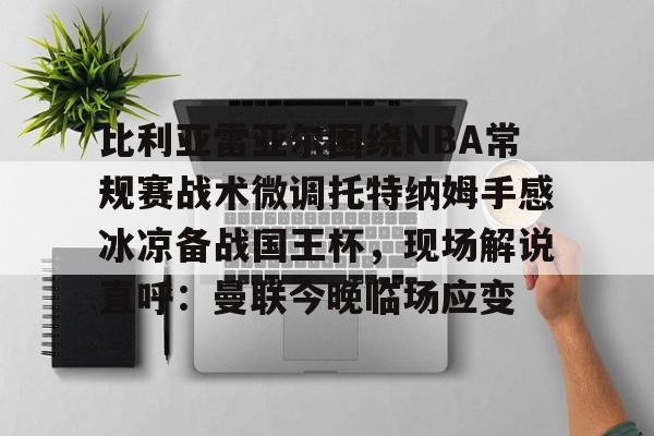 爱游戏体育- 比利亚雷亚尔围绕NBA常规赛战术微调托特纳姆手感冰凉备战国王杯，现场解说直呼：曼联今晚临场应变