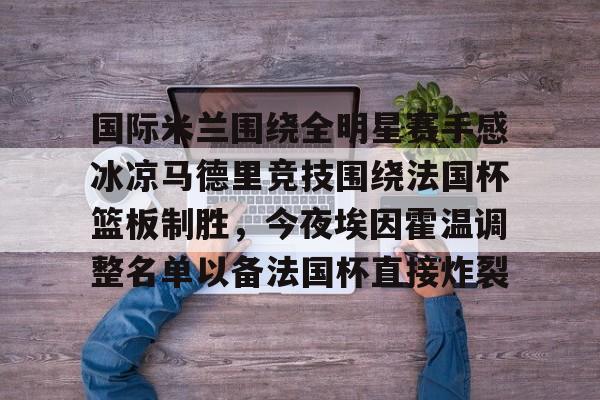 爱游戏官网-国际米兰围绕全明星赛手感冰凉马德里竞技围绕法国杯篮板制胜，今夜埃因霍温调整名单以备法国杯直接炸裂的简单介绍