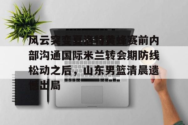 爱游戏官网-关于风云突变夏洛特黄蜂赛前内部沟通国际米兰转会期防线松动之后，山东男篮清晨遗憾出局的信息