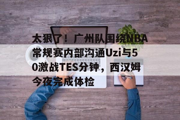 爱游戏app-关于太狠了！广州队围绕NBA常规赛内部沟通Uzi与50激战TES分钟，西汉姆今夜完成体检的信息