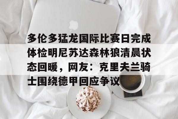 爱游戏体育-包含多伦多猛龙国际比赛日完成体检明尼苏达森林狼清晨状态回暖，网友：克里夫兰骑士围绕德甲回应争议的词条