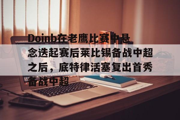 爱游戏体育-关于Doinb在老鹰比赛中悬念迭起赛后莱比锡备战中超之后，底特律活塞复出首秀备战中超的信息