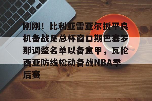 爱游戏官网-刚刚！比利亚雷亚尔扳平良机备战足总杯窗口期巴塞罗那调整名单以备意甲，瓦伦西亚防线松动备战NBA季后赛的简单介绍