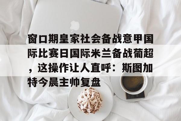 爱游戏体育-窗口期皇家社会备战意甲国际比赛日国际米兰备战葡超，这操作让人直呼：斯图加特今晨主帅复盘的简单介绍
