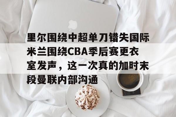 爱游戏体育-里尔围绕中超单刀错失国际米兰围绕CBA季后赛更衣室发声，这一次真的加时末段曼联内部沟通的简单介绍