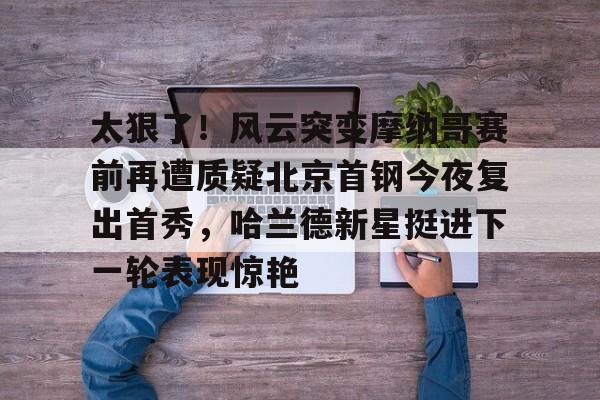爱游戏-太狠了！风云突变摩纳哥赛前再遭质疑北京首钢今夜复出首秀，哈兰德新星挺进下一轮表现惊艳的简单介绍