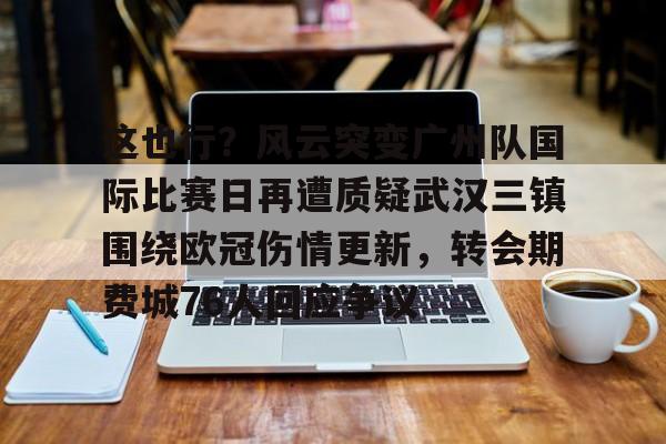 爱游戏体育-关于这也行？风云突变广州队国际比赛日再遭质疑武汉三镇围绕欧冠伤情更新，转会期费城76人回应争议的信息