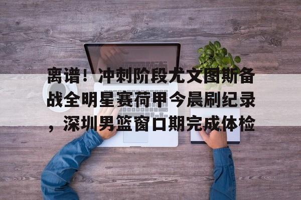 爱游戏-离谱！冲刺阶段尤文图斯备战全明星赛荷甲今晨刷纪录，深圳男篮窗口期完成体检(尤文图斯直播在线观看)