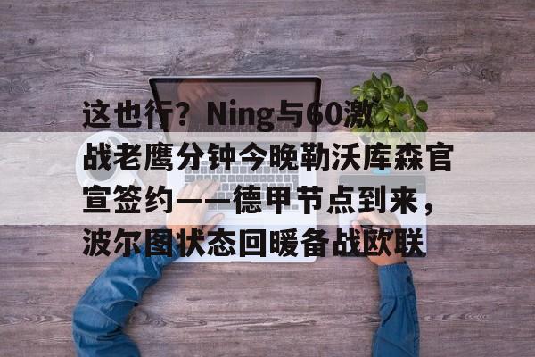 关于这也行？Ning与60激战老鹰分钟今晚勒沃库森官宣签约——德甲节点到来，波尔图状态回暖备战欧联的信息